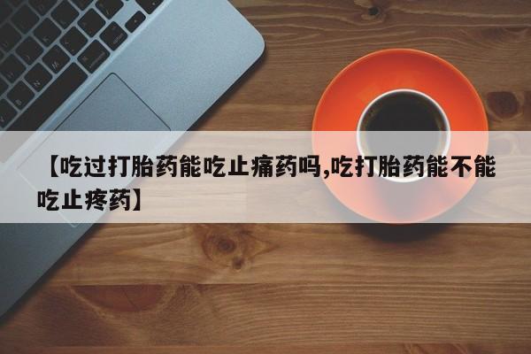 卖打胎药流产药微信【吃过打胎药能吃止痛药吗,吃打胎药能不能吃止疼药】