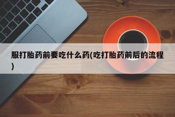 流产药如何购买服打胎药前要吃什么药(吃打胎药前后的流程)