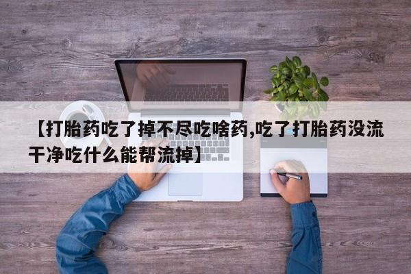 流产药如何购买【打胎药吃了掉不尽吃啥药,吃了打胎药没流干净吃什么能帮流掉】