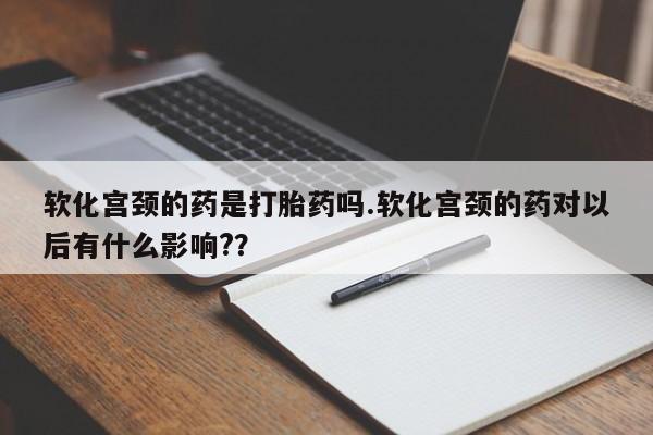 卖打胎药联系方式，软化宫颈的药是打胎药吗.软化宫颈的药对以后有什么影响?？