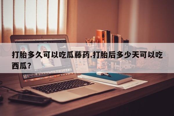 打胎药专卖微信卖流产药的微信打胎多久可以吃瓜藤药.打胎后多少天可以吃西瓜？
