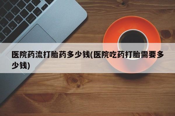 吃什么药可以流产堕胎、医院药流打胎药多少钱(医院吃药打胎需要多少钱)