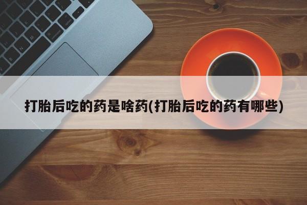 吃什么药可以流产堕胎、打胎后吃的药是啥药(打胎后吃的药有哪些)