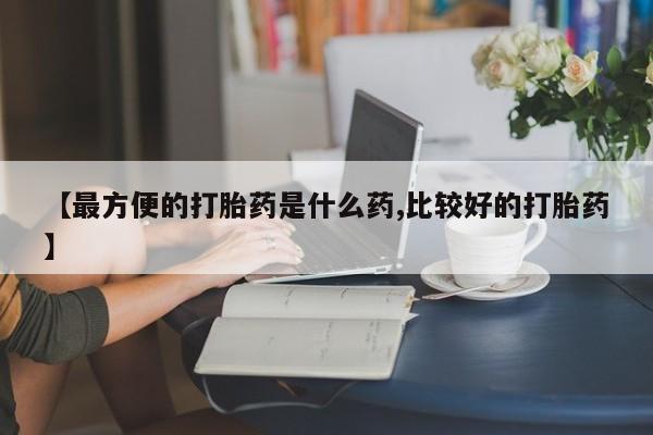 吃什么药可以流产堕胎、【最方便的打胎药是什么药,比较好的打胎药】
