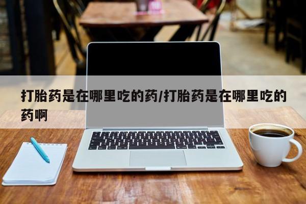 吃什么药可以流产堕胎、打胎药是在哪里吃的药/打胎药是在哪里吃的药啊