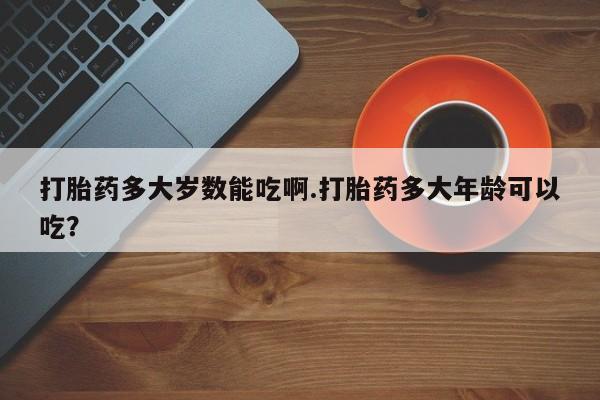 吃什么药可以流产堕胎、打胎药多大岁数能吃啊.打胎药多大年龄可以吃？