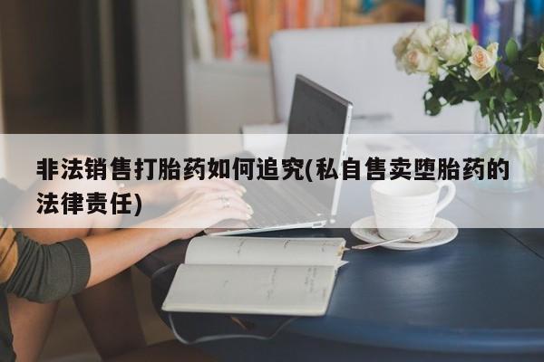 吃什么药可以流产堕胎、非法销售打胎药如何追究(私自售卖堕胎药的法律责任)