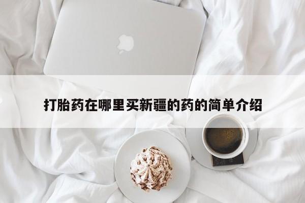吃什么药可以流产堕胎、打胎药在哪里买新疆的药的简单介绍