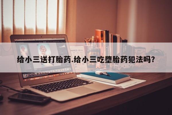 吃什么药可以流产堕胎、给小三送打胎药.给小三吃堕胎药犯法吗？