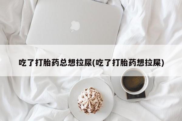 吃什么药可以流产堕胎、吃了打胎药总想拉尿(吃了打胎药想拉屎)