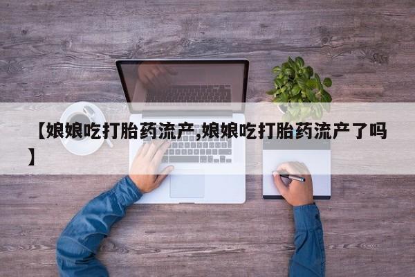 吃什么药可以流产堕胎、【娘娘吃打胎药流产,娘娘吃打胎药流产了吗】