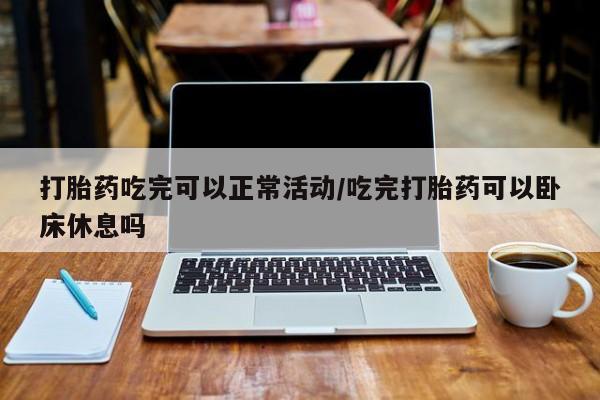 米非司酮打胎药官网打胎药吃完可以正常活动/吃完打胎药可以卧床休息吗
