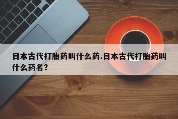 网上米非司酮打胎药官网日本古代打胎药叫什么药.日本古代打胎药叫什么药名？