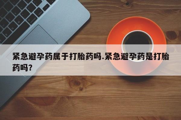 打胎药私人店付一半发货紧急避孕药属于打胎药吗.紧急避孕药是打胎药吗？