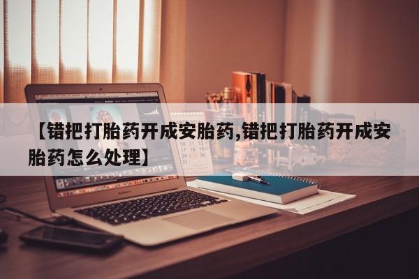 网上打胎药专卖微信【错把打胎药开成安胎药,错把打胎药开成安胎药怎么处理】