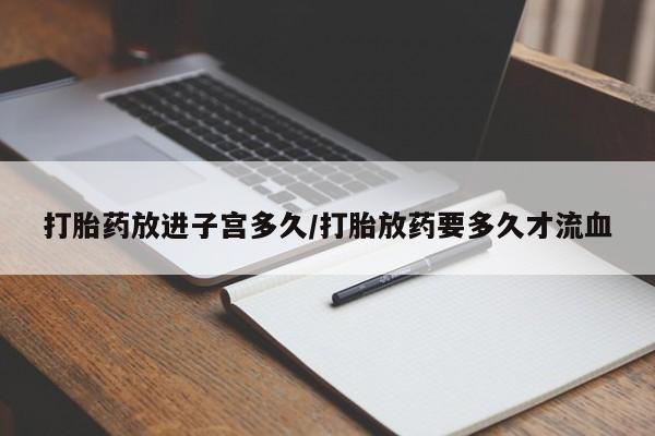 网上打胎药专卖微信打胎药放进子宫多久/打胎放药要多久才流血