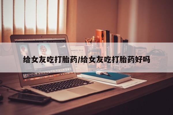 网上打胎药专卖微信给女友吃打胎药/给女友吃打胎药好吗