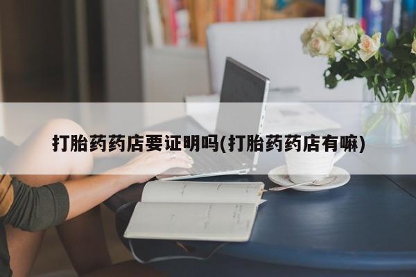 吃什么药可以流产堕胎、打胎药药店要证明吗(打胎药药店有嘛)