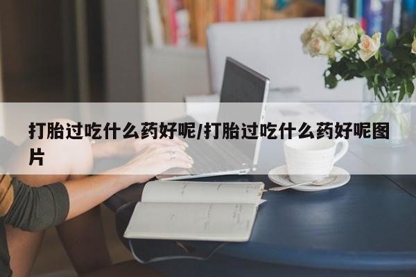 打胎药米非司酮网店,打胎过吃什么药好呢/打胎过吃什么药好呢图片