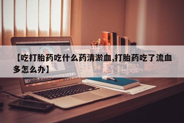 打胎药怎么购买【吃打胎药吃什么药清淤血,打胎药吃了流血多怎么办】