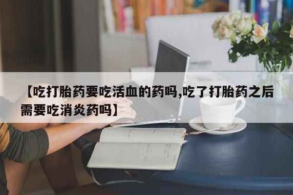 卖打胎药的微信【吃打胎药要吃活血的药吗,吃了打胎药之后需要吃消炎药吗】