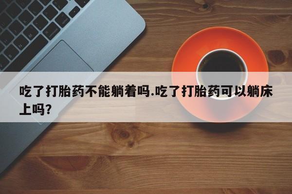 私人卖堕胎药的微信吃了打胎药不能躺着吗.吃了打胎药可以躺床上吗？