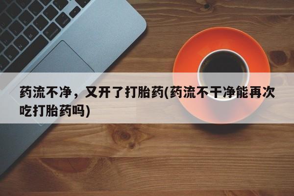 米非米索联系方式药流不净，又开了打胎药(药流不干净能再次吃打胎药吗)