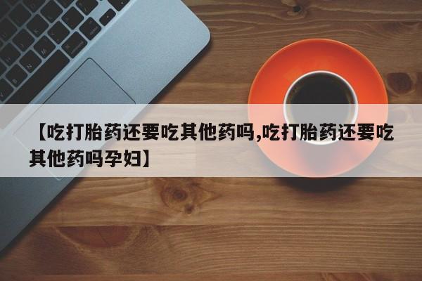 打胎药专卖微信方式【吃打胎药还要吃其他药吗,吃打胎药还要吃其他药吗孕妇】