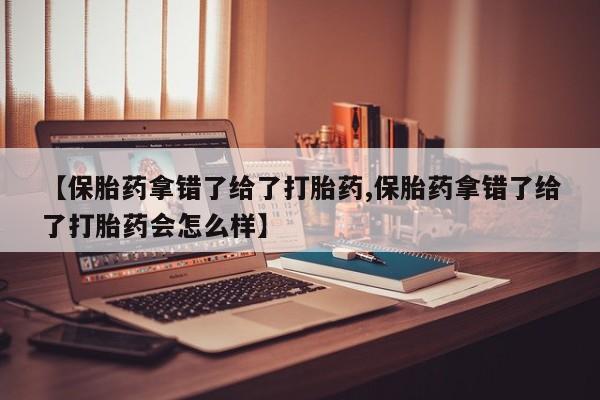 药流药【保胎药拿错了给了打胎药,保胎药拿错了给了打胎药会怎么样】
