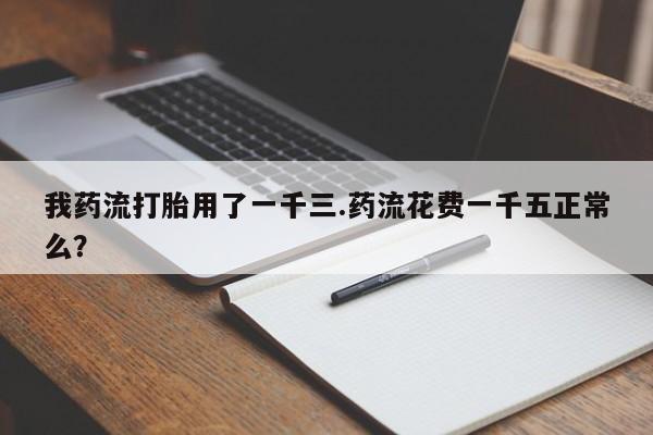 打胎药联系微信我药流打胎用了一千三.药流花费一千五正常么？