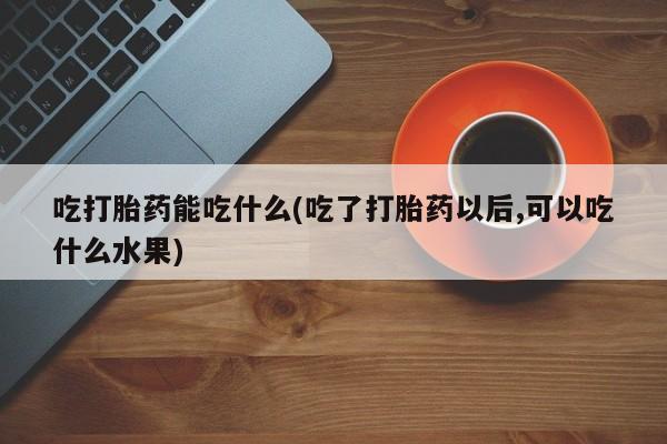 打胎药私人店联系方式吃打胎药能吃什么(吃了打胎药以后,可以吃什么水果)