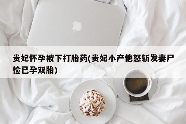 堕胎药如何购买贵妃怀孕被下打胎药(贵妃小产他怒斩发妻尸检已孕双胎)