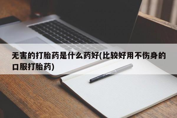 打胎药网上购买无害的打胎药是什么药好(比较好用不伤身的口服打胎药)