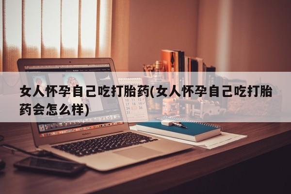 打胎药大月份用联系微信女人怀孕自己吃打胎药(女人怀孕自己吃打胎药会怎么样)