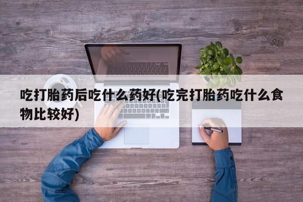 米非司酮购买渠道微信吃打胎药后吃什么药好(吃完打胎药吃什么食物比较好)
