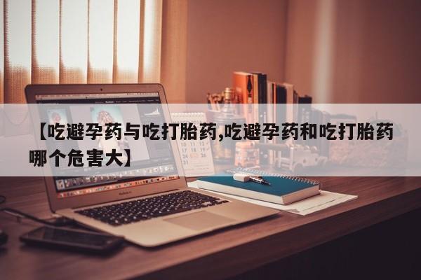 流产药在线购买【吃避孕药与吃打胎药,吃避孕药和吃打胎药哪个危害大】